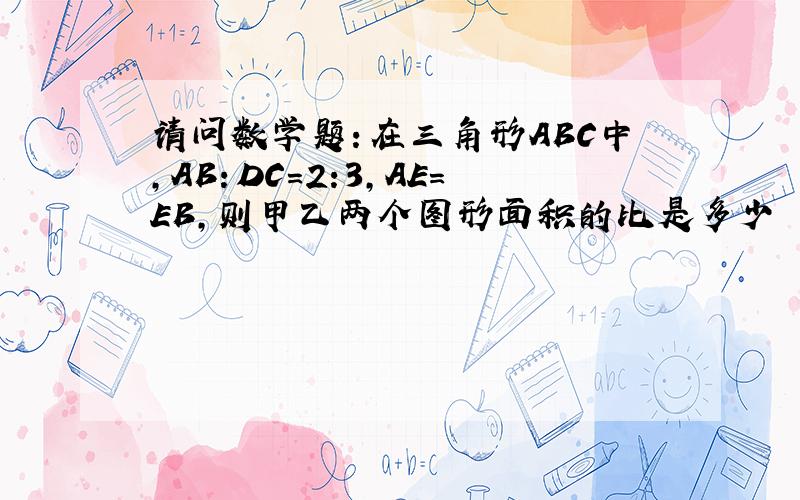 请问数学题：在三角形ABC中,AB：DC=2:3,AE=EB,则甲乙两个图形面积的比是多少