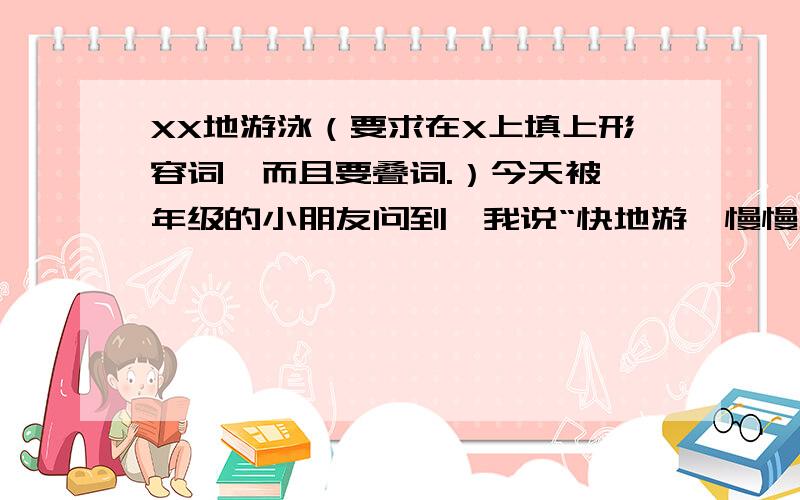 XX地游泳（要求在X上填上形容词,而且要叠词.）今天被一年级的小朋友问到,我说“快地游,慢慢地游”他