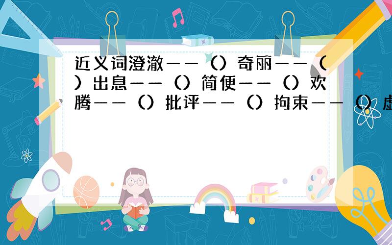 近义词澄澈——（）奇丽——（）出息——（）简便——（）欢腾——（）批评——（）拘束——（）虚假——（）反义词沉思——（）