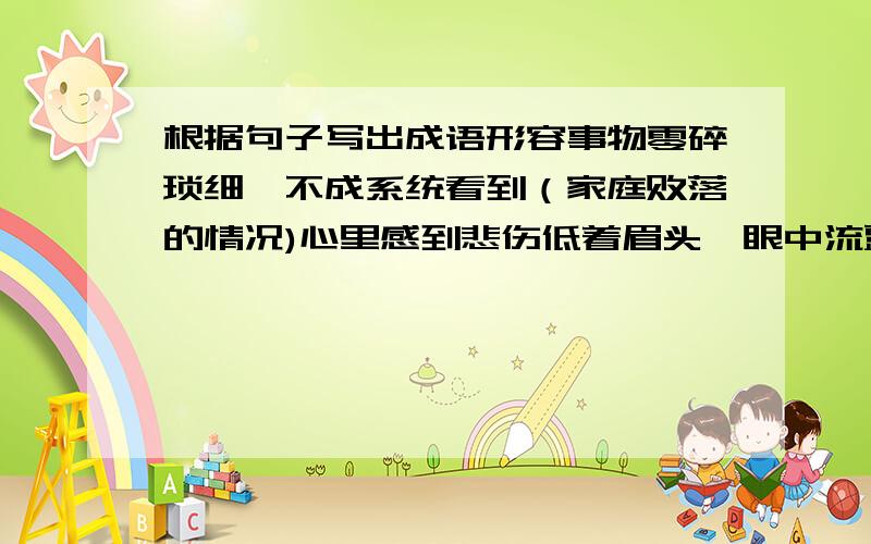 根据句子写出成语形容事物零碎琐细,不成系统看到（家庭败落的情况)心里感到悲伤低着眉头,眼中流露着顺从的神情.形容驯良,顺