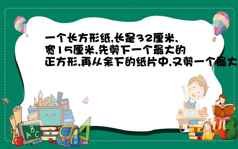 一个长方形纸,长是32厘米,宽15厘米,先剪下一个最大的正方形,再从余下的纸片中,又剪一个最大的正方形