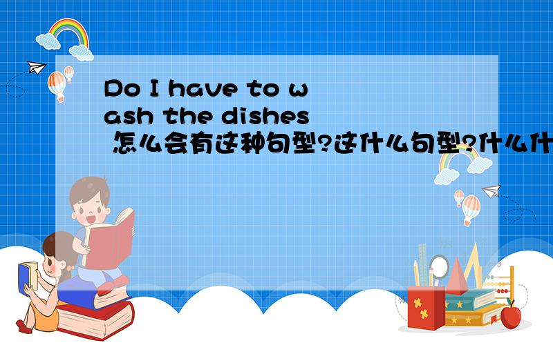 Do I have to wash the dishes 怎么会有这种句型?这什么句型?什么什么?