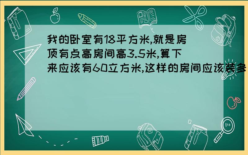 我的卧室有18平方米,就是房顶有点高房间高3.5米,算下来应该有60立方米,这样的房间应该装多大的空调啊?