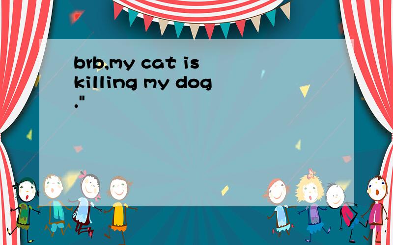 brb,my cat is killing my dog.