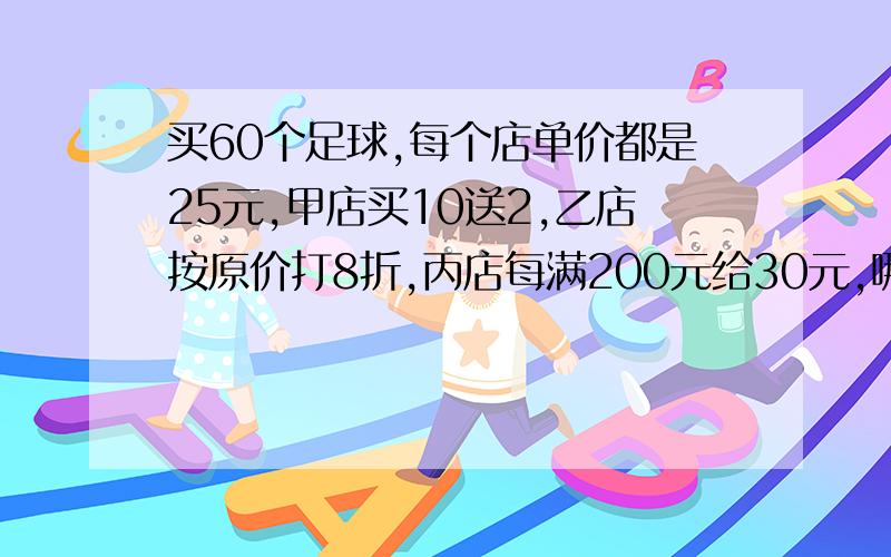 买60个足球,每个店单价都是25元,甲店买10送2,乙店按原价打8折,丙店每满200元给30元,哪个店最优惠?