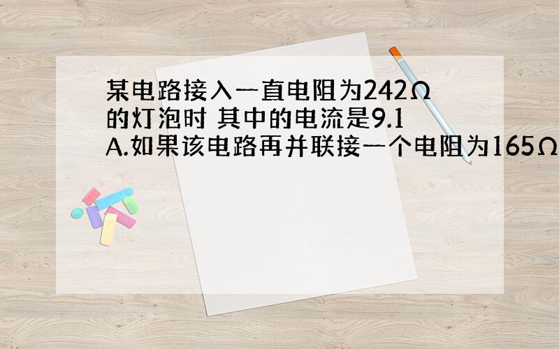 某电路接入一直电阻为242Ω的灯泡时 其中的电流是9.1A.如果该电路再并联接一个电阻为165Ω的电烙铁,电路的总电流该