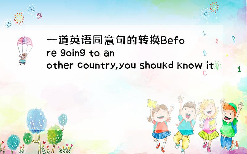 一道英语同意句的转换Before going to another country,you shoukd know it