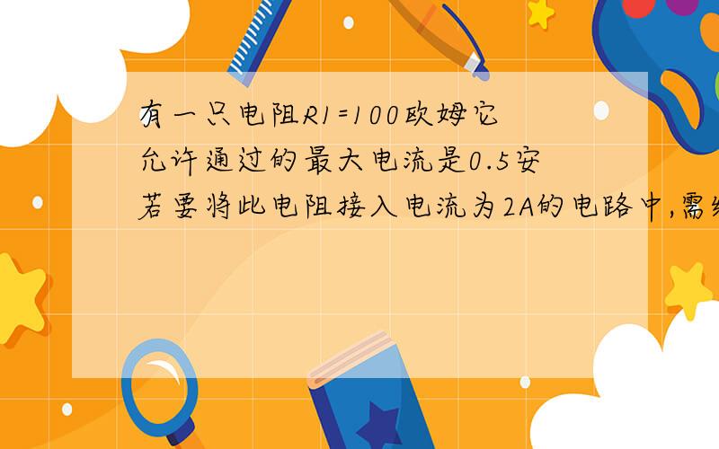 有一只电阻R1=100欧姆它允许通过的最大电流是0.5安若要将此电阻接入电流为2A的电路中,需给他并联多大电阻?并联的