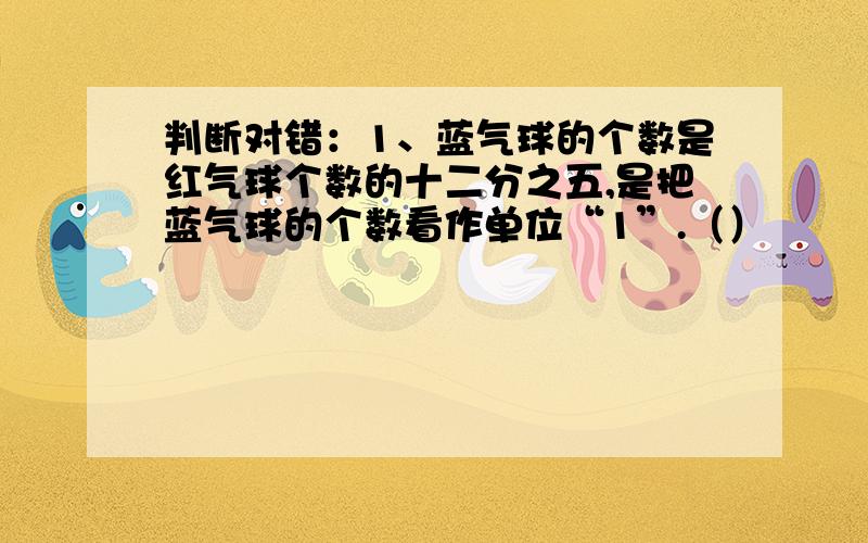 判断对错：1、蓝气球的个数是红气球个数的十二分之五,是把蓝气球的个数看作单位“1”.（）