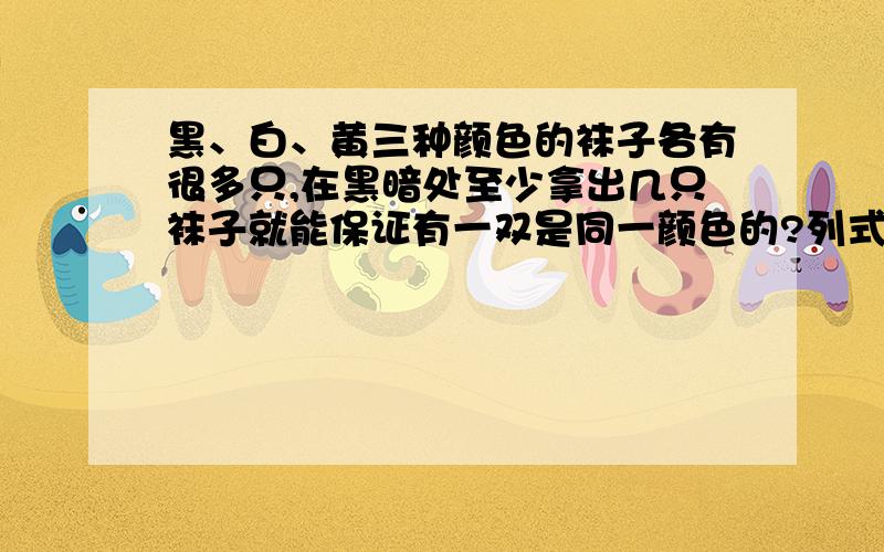 黑、白、黄三种颜色的袜子各有很多只,在黑暗处至少拿出几只袜子就能保证有一双是同一颜色的?列式,讲下