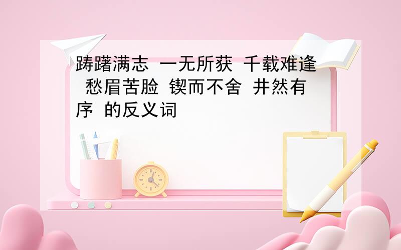 踌躇满志 一无所获 千载难逢 愁眉苦脸 锲而不舍 井然有序 的反义词