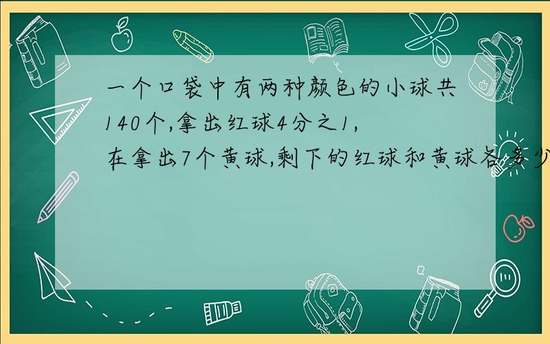 一个口袋中有两种颜色的小球共140个,拿出红球4分之1,在拿出7个黄球,剩下的红球和黄球各多少个?