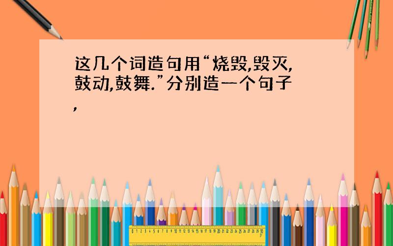 这几个词造句用“烧毁,毁灭,鼓动,鼓舞.”分别造一个句子,