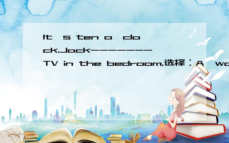 It's ten o'clock.Jack-------TV in the bedroom.选择：A、watched B