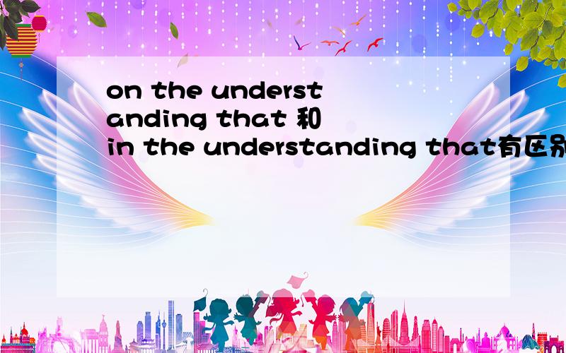 on the understanding that 和 in the understanding that有区别吗?怎么