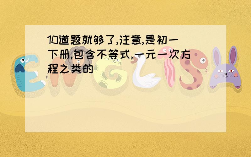 10道题就够了,注意,是初一下册,包含不等式,一元一次方程之类的