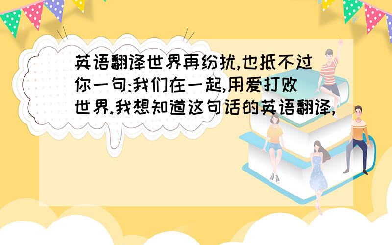 英语翻译世界再纷扰,也抵不过你一句:我们在一起,用爱打败世界.我想知道这句话的英语翻译,