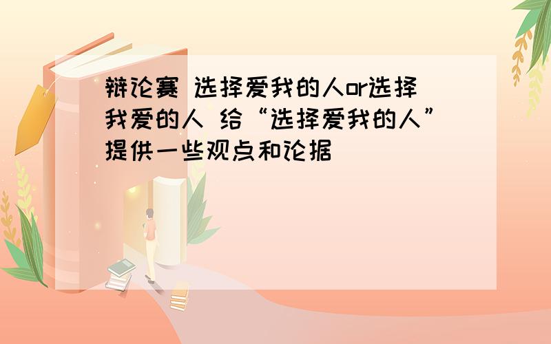 辩论赛 选择爱我的人or选择我爱的人 给“选择爱我的人”提供一些观点和论据