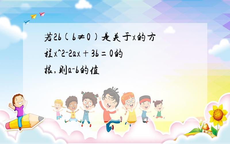 若2b(b≠0)是关于x的方程x^2-2ax+3b=0的根,则a-b的值