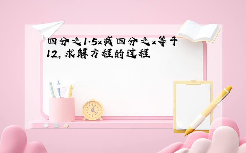 四分之1.5x减四分之x等于12,求解方程的过程