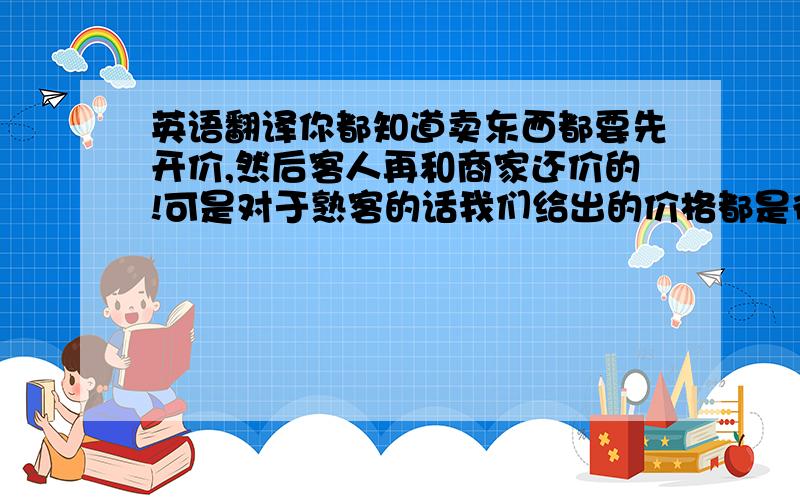 英语翻译你都知道卖东西都要先开价,然后客人再和商家还价的!可是对于熟客的话我们给出的价格都是很实惠的!