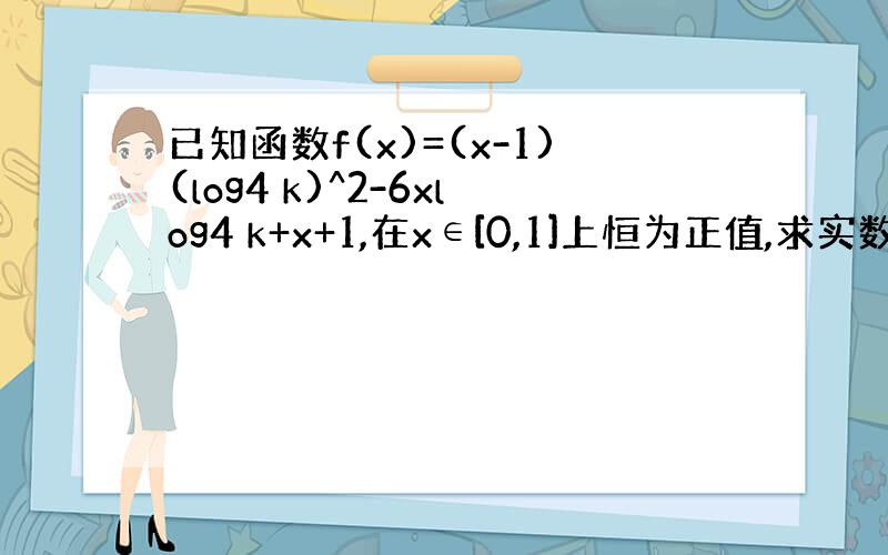 已知函数f(x)=(x-1)(log4 k)^2-6xlog4 k+x+1,在x∈[0,1]上恒为正值,求实数k的取值范