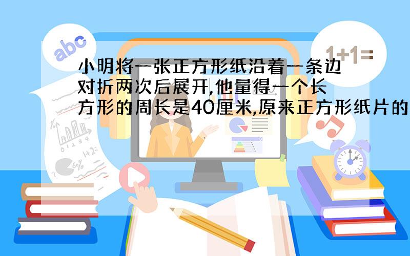 小明将一张正方形纸沿着一条边对折两次后展开,他量得一个长方形的周长是40厘米,原来正方形纸片的周长和面积各是多少