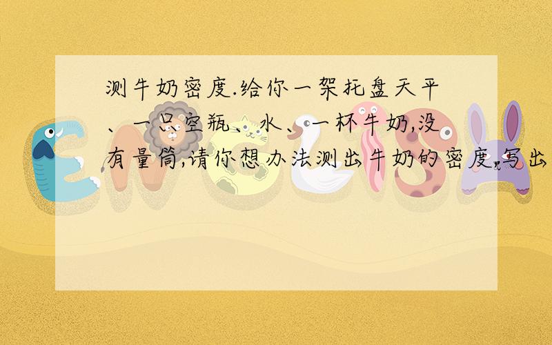 测牛奶密度.给你一架托盘天平、一只空瓶、水、一杯牛奶,没有量筒,请你想办法测出牛奶的密度,写出具体实验步骤及牛奶密度的表