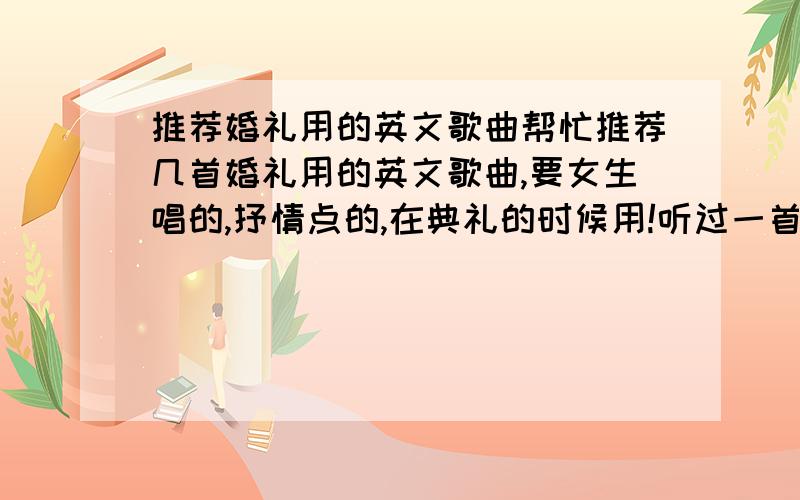 推荐婚礼用的英文歌曲帮忙推荐几首婚礼用的英文歌曲,要女生唱的,抒情点的,在典礼的时候用!听过一首歌,不知道什么名字,总是