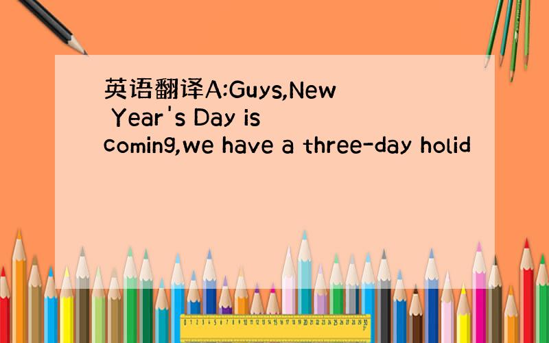 英语翻译A:Guys,New Year's Day iscoming,we have a three-day holid