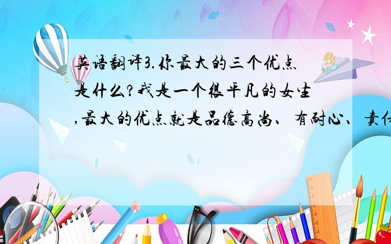 英语翻译3.你最大的三个优点是什么?我是一个很平凡的女生,最大的优点就是品德高尚、有耐心、责任心强：①品德：从小我的母亲