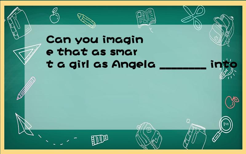 Can you imagine that as smart a girl as Angela ________ into