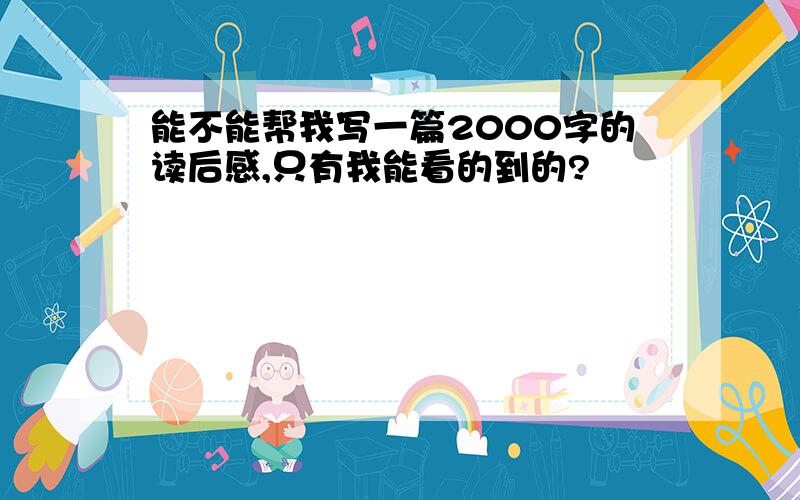 能不能帮我写一篇2000字的读后感,只有我能看的到的?