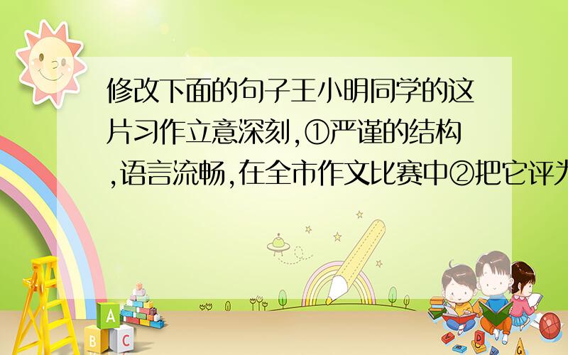 修改下面的句子王小明同学的这片习作立意深刻,①严谨的结构,语言流畅,在全市作文比赛中②把它评为一等奖.①应该为：②应该为