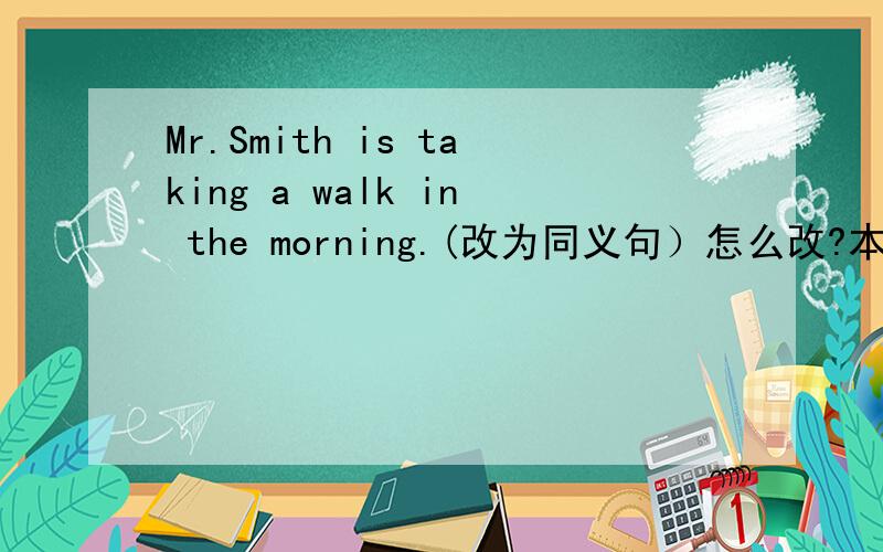 Mr.Smith is taking a walk in the morning.(改为同义句）怎么改?本人英语差,让各