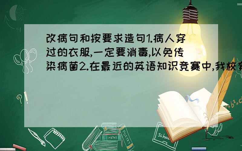 改病句和按要求造句1.病人穿过的衣服,一定要消毒,以免传染病菌2.在最近的英语知识竞赛中,我校有近一百多个同学获得一等奖