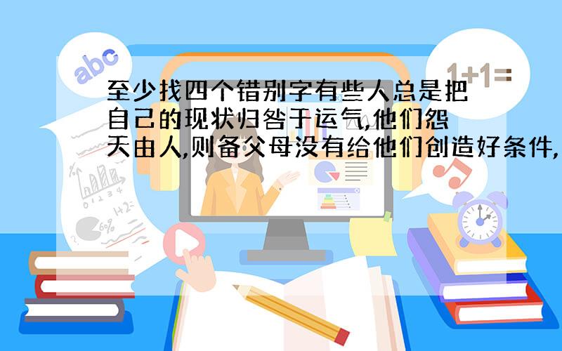 至少找四个错别字有些人总是把自己的现状归咎于运气,他们怨天由人,则备父母没有给他们创造好条件,感慨生不逢时,这样的人除了