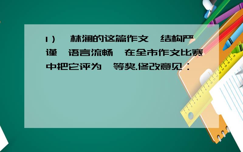 1）、林澜的这篇作文,结构严谨,语言流畅,在全市作文比赛中把它评为一等奖.修改意见：