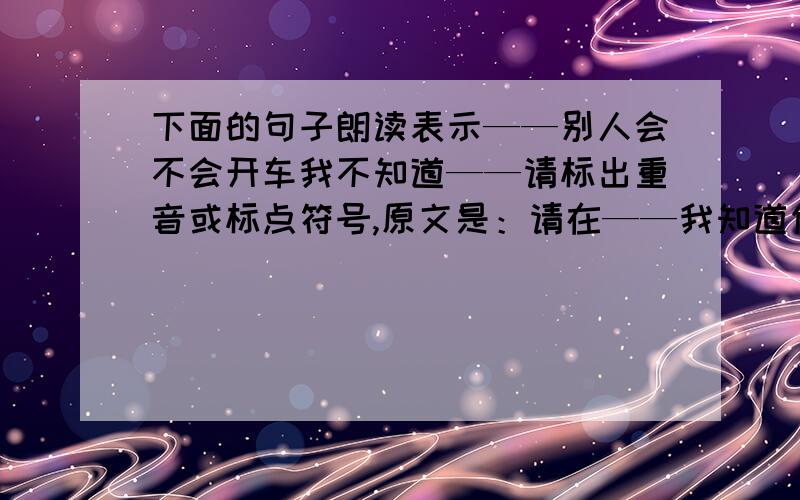 下面的句子朗读表示——别人会不会开车我不知道——请标出重音或标点符号,原文是：请在——我知道你会开车——中添加标点，