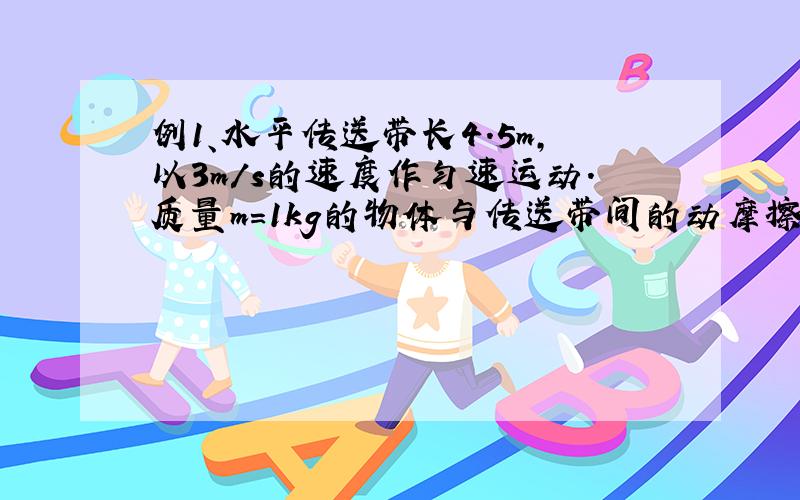 例1、水平传送带长4.5m,以3m/s的速度作匀速运动.质量m=1kg的物体与传送带间的动摩擦因数为0.15,则该物体从