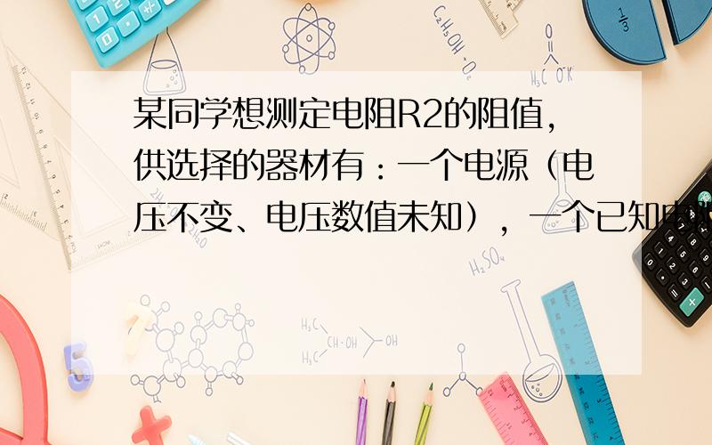 某同学想测定电阻R2的阻值，供选择的器材有：一个电源（电压不变、电压数值未知），一个已知电阻R1，电压表（最大量程大于电