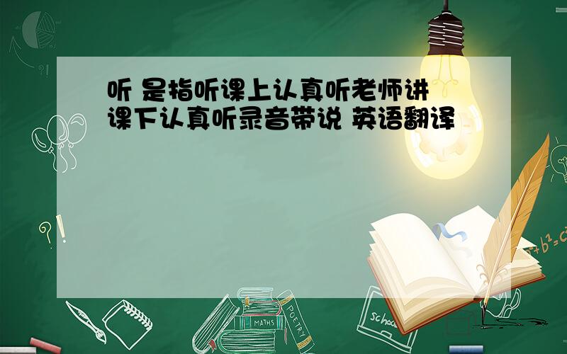 听 是指听课上认真听老师讲 课下认真听录音带说 英语翻译