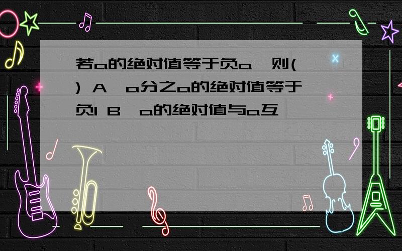 若a的绝对值等于负a,则( ) A,a分之a的绝对值等于负1 B,a的绝对值与a互