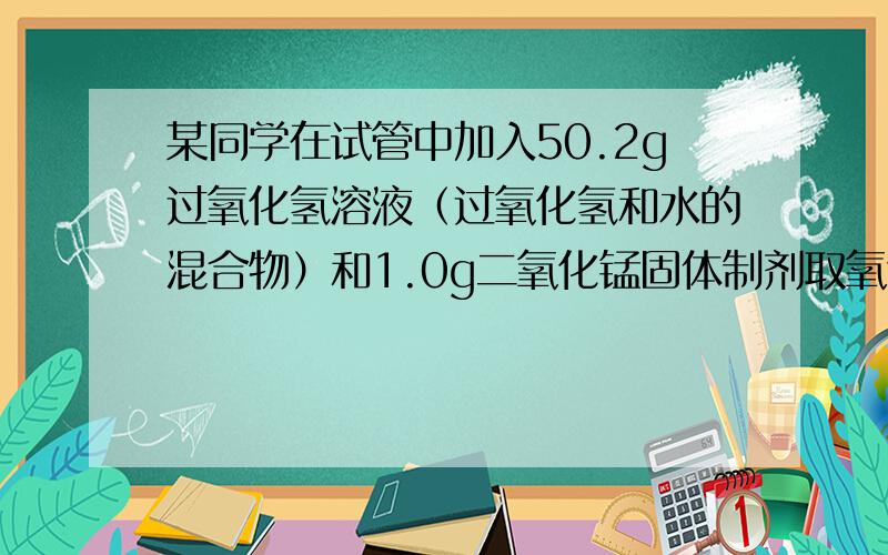 某同学在试管中加入50.2g过氧化氢溶液（过氧化氢和水的混合物）和1.0g二氧化锰固体制剂取氧气，充分反应后称得试管中剩