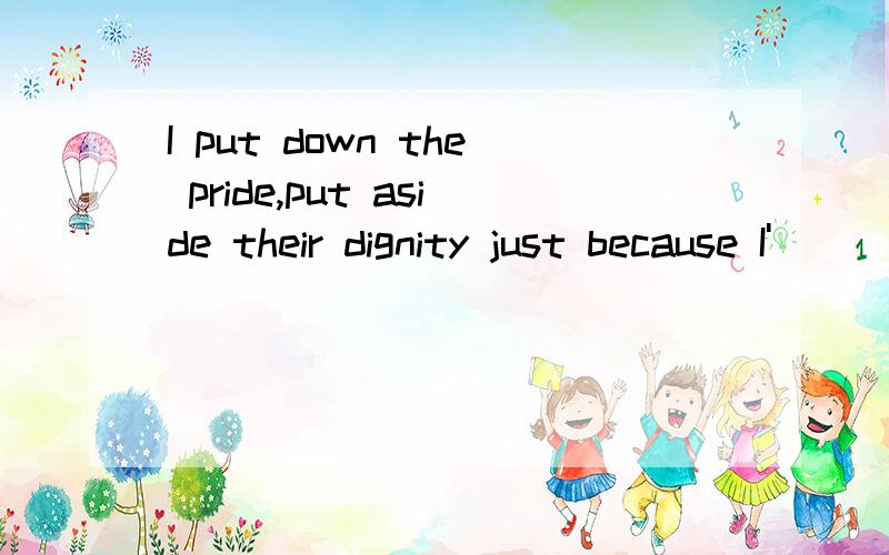 I put down the pride,put aside their dignity just because I'