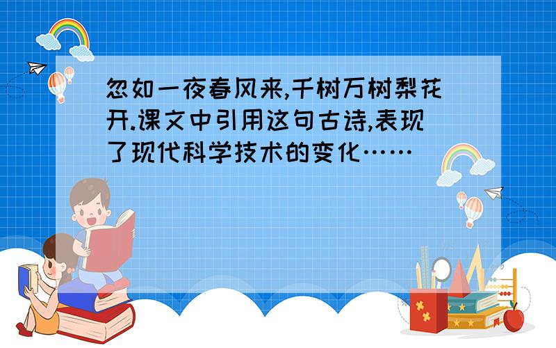 忽如一夜春风来,千树万树梨花开.课文中引用这句古诗,表现了现代科学技术的变化……