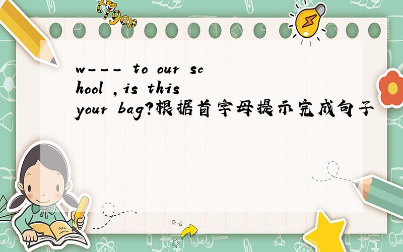 w--- to our school ,is this your bag?根据首字母提示完成句子