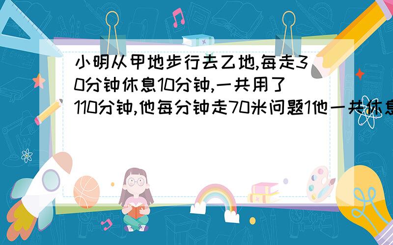 小明从甲地步行去乙地,每走30分钟休息10分钟,一共用了110分钟,他每分钟走70米问题1他一共休息了几次...