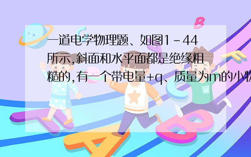 一道电学物理题、如图1-44所示,斜面和水平面都是绝缘粗糙的,有一个带电量+q、质量为m的小物体,从斜面上A点内静止释放