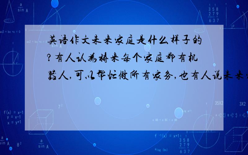 英语作文未来家庭是什么样子的?有人认为将来每个家庭都有机器人,可以帮忙做所有家务,也有人说未来家家都有电脑和可视电话,足